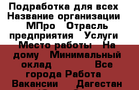 Подработка для всех › Название организации ­ МПро › Отрасль предприятия ­ Услуги › Место работы ­ На дому › Минимальный оклад ­ 15 000 - Все города Работа » Вакансии   . Дагестан респ.,Южно-Сухокумск г.